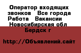  Оператор входящих звонков - Все города Работа » Вакансии   . Новосибирская обл.,Бердск г.